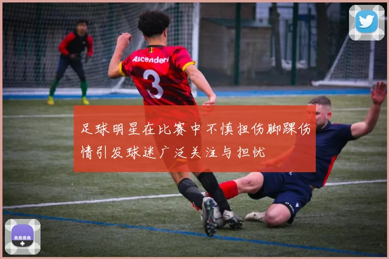 足球明星在比赛中不慎扭伤脚踝伤情引发球迷广泛关注与担忧