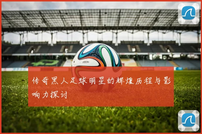 传奇黑人足球明星的辉煌历程与影响力探讨