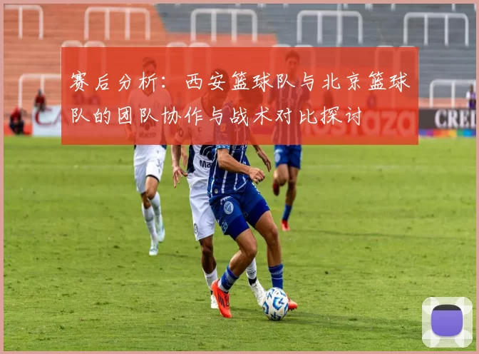 赛后分析：西安篮球队与北京篮球队的团队协作与战术对比探讨