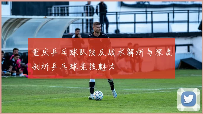 重庆乒乓球队防反战术解析与深度剖析乒乓球竞技魅力