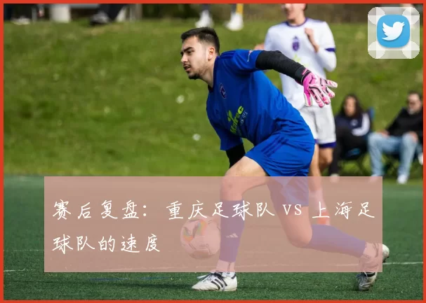 赛后复盘：重庆足球队 vs 上海足球队的速度