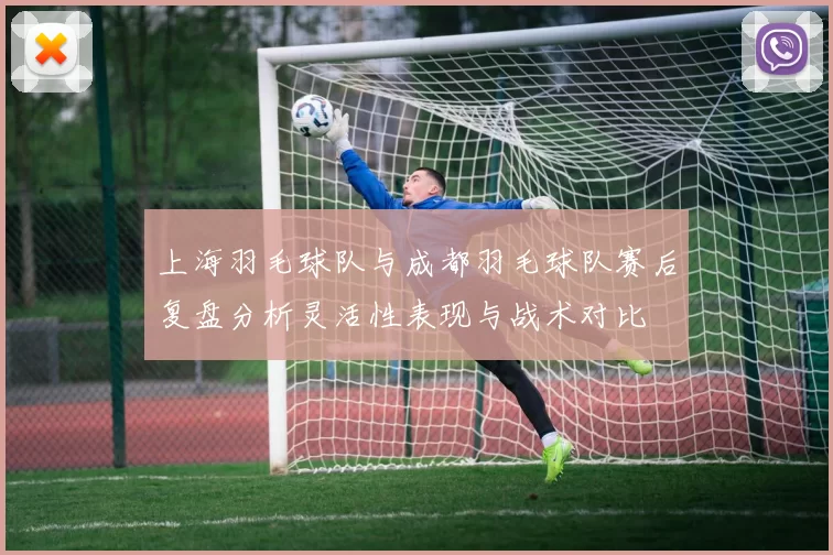 上海羽毛球队与成都羽毛球队赛后复盘分析灵活性表现与战术对比