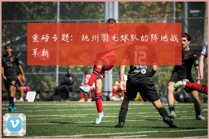 重磅专题：杭州羽毛球队的阵地战革新