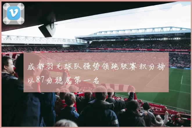 成都羽毛球队强势领跑联赛积分榜以87分稳居第一名